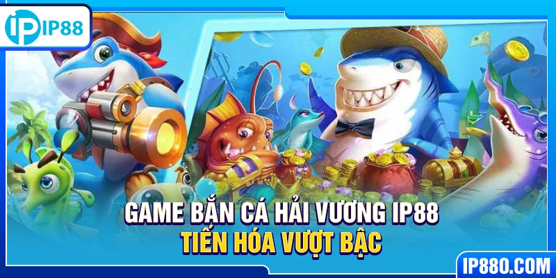 Game Bắn Cá Hải Vương IP88 tiến hóa vượt bậc